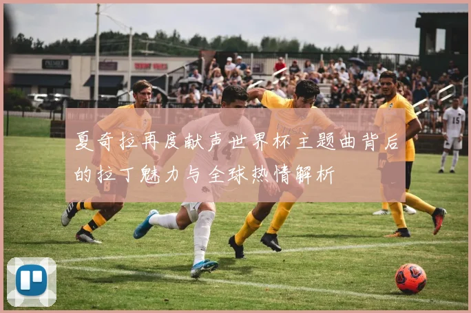 夏奇拉再度献声世界杯主题曲背后的拉丁魅力与全球热情解析