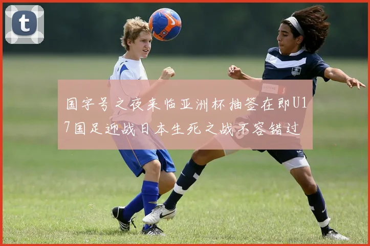 国字号之夜来临亚洲杯抽签在即U17国足迎战日本生死之战不容错过