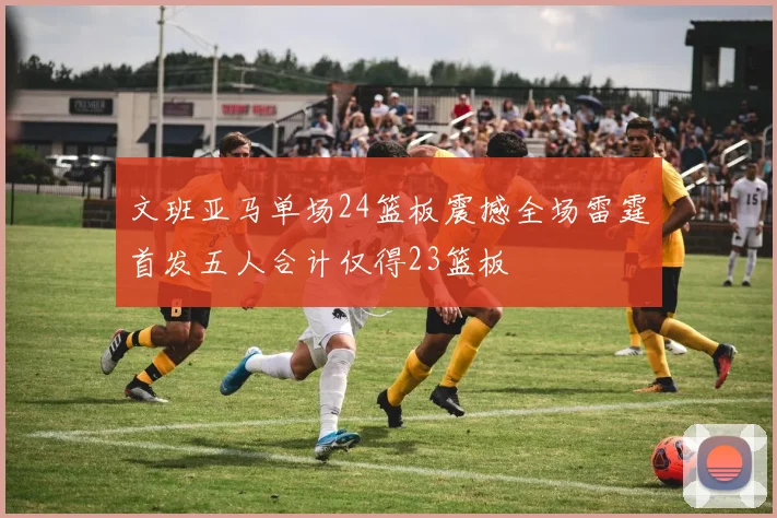 文班亚马单场24篮板震撼全场雷霆首发五人合计仅得23篮板