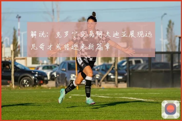 解说：克罗宁交易阿夫迪亚展现远见奇才或将迎来新篇章