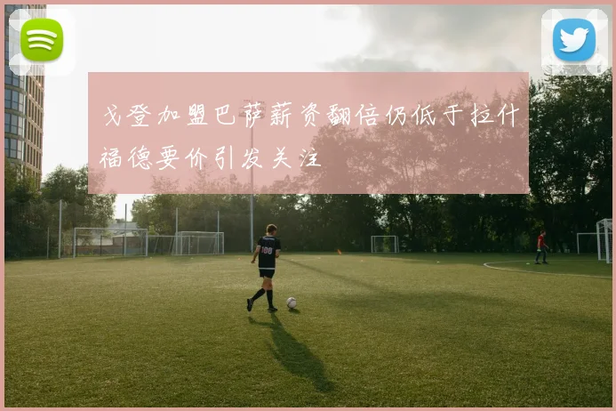 戈登加盟巴萨薪资翻倍仍低于拉什福德要价引发关注