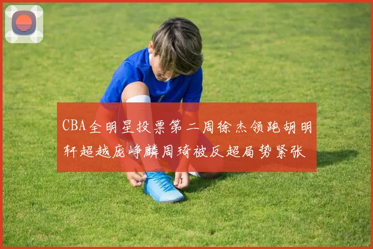 CBA全明星投票第二周徐杰领跑胡明轩超越庞峥麟周琦被反超局势紧张