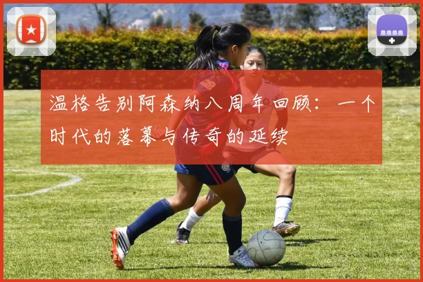 温格告别阿森纳八周年回顾：一个时代的落幕与传奇的延续