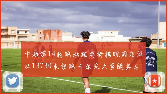 中超第14轮跑动距离榜揭晓周定洋以13730米领跑卡尔采夫紧随其后