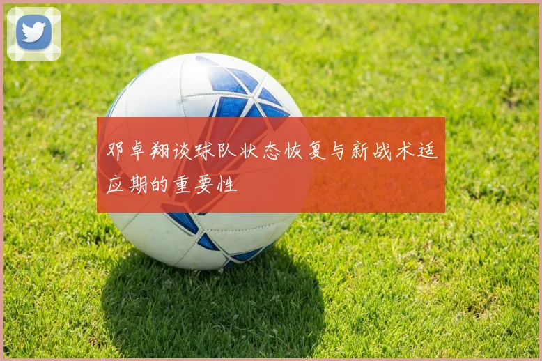 邓卓翔谈球队状态恢复与新战术适应期的重要性