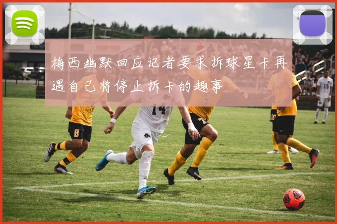 梅西幽默回应记者要求拆球星卡再遇自己将停止拆卡的趣事