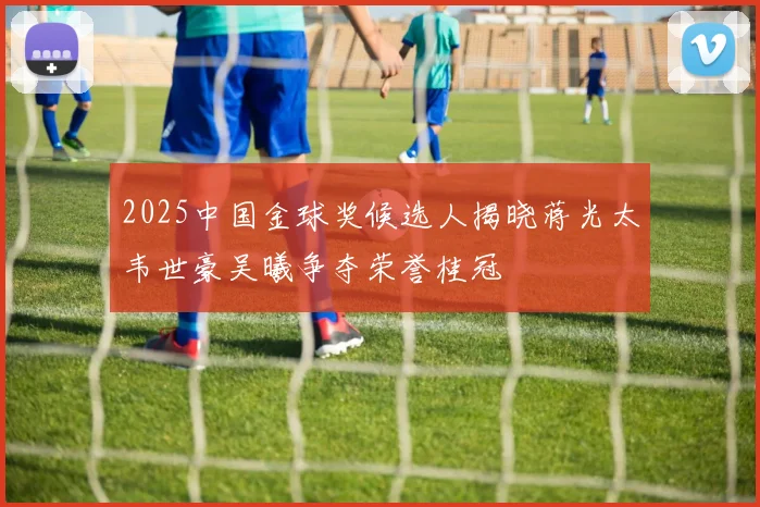 2025中国金球奖候选人揭晓蒋光太韦世豪吴曦争夺荣誉桂冠