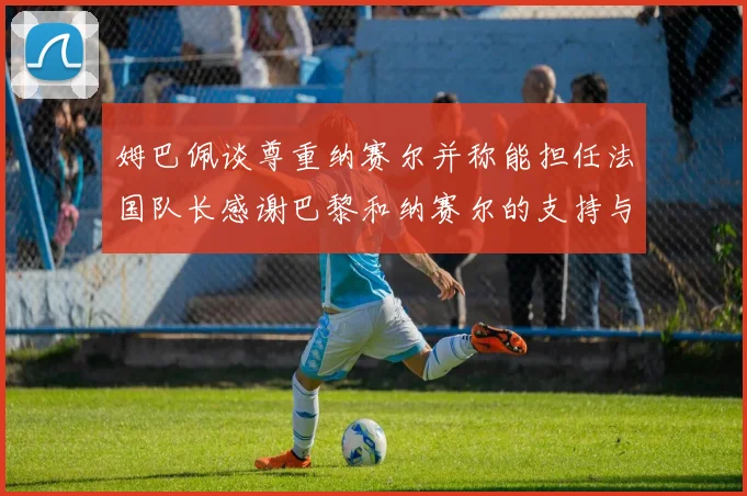 姆巴佩谈尊重纳赛尔并称能担任法国队长感谢巴黎和纳赛尔的支持与帮助